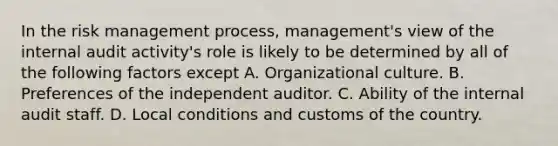 In the risk management process, management's view of the internal audit activity's role is likely to be determined by all of the following factors except A. Organizational culture. B. Preferences of the independent auditor. C. Ability of the internal audit staff. D. Local conditions and customs of the country.