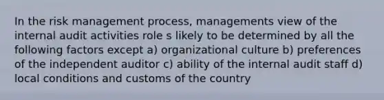 In the risk management process, managements view of the internal audit activities role s likely to be determined by all the following factors except a) organizational culture b) preferences of the independent auditor c) ability of the internal audit staff d) local conditions and customs of the country