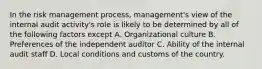 In the risk management process, management's view of the internal audit activity's role is likely to be determined by all of the following factors except A. Organizational culture B. Preferences of the independent auditor C. Ability of the internal audit staff D. Local conditions and customs of the country.