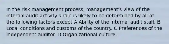 In the risk management process, management's view of the internal audit activity's role is likely to be determined by all of the following factors except A Ability of the internal audit staff. B Local conditions and customs of the country. C Preferences of the independent auditor. D Organizational culture.