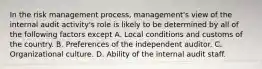 In the risk management process, management's view of the internal audit activity's role is likely to be determined by all of the following factors except A. Local conditions and customs of the country. B. Preferences of the independent auditor. C. Organizational culture. D. Ability of the internal audit staff.