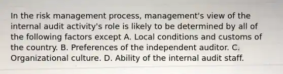 In the risk management process, management's view of the internal audit activity's role is likely to be determined by all of the following factors except A. Local conditions and customs of the country. B. Preferences of the independent auditor. C. Organizational culture. D. Ability of the internal audit staff.