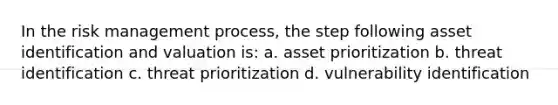 In the risk management process, the step following asset identification and valuation is: a. asset prioritization b. threat identification c. threat prioritization d. vulnerability identification