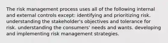 The risk management process uses all of the following internal and external controls except: identifying and prioritizing risk. understanding the stakeholder's objectives and tolerance for risk. understanding the consumers' needs and wants. developing and implementing risk management strategies.