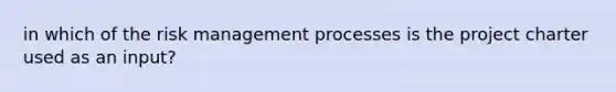 in which of the risk management processes is the project charter used as an input?