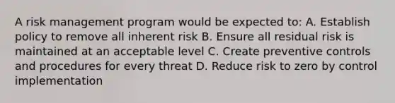 A risk management program would be expected to: A. Establish policy to remove all inherent risk B. Ensure all residual risk is maintained at an acceptable level C. Create preventive controls and procedures for every threat D. Reduce risk to zero by control implementation