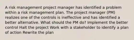 A <a href='https://www.questionai.com/knowledge/k3EuyhLW2G-risk-management' class='anchor-knowledge'>risk management</a> project manager has identified a problem within a risk management plan. The project manager (PM) realizes one of the controls is ineffective and has identified a better alternative. What should the PM do? Implement the better control Halt the project Work with a stakeholder to identify a plan of action Rewrite the plan