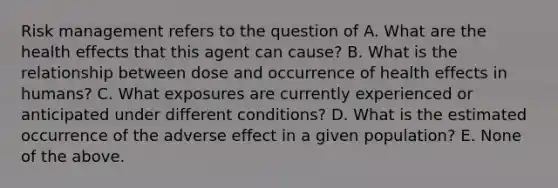 Risk management refers to the question of A. What are the health effects that this agent can cause? B. What is the relationship between dose and occurrence of health effects in humans? C. What exposures are currently experienced or anticipated under different conditions? D. What is the estimated occurrence of the adverse effect in a given population? E. None of the above.