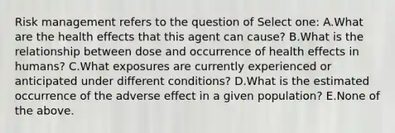 Risk management refers to the question of Select one: A.What are the health effects that this agent can cause? B.What is the relationship between dose and occurrence of health effects in humans? C.What exposures are currently experienced or anticipated under different conditions? D.What is the estimated occurrence of the adverse effect in a given population? E.None of the above.