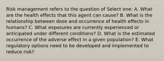 Risk management refers to the question of Select one: A. What are the health effects that this agent can cause? B. What is the relationship between dose and occurrence of health effects in humans? C. What exposures are currently experienced or anticipated under different conditions? D. What is the estimated occurrence of the adverse effect in a given population? E. What regulatory options need to be developed and implemented to reduce risk?