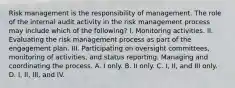 Risk management is the responsibility of management. The role of the internal audit activity in the risk management process may include which of the following? I. Monitoring activities. II. Evaluating the risk management process as part of the engagement plan. III. Participating on oversight committees, monitoring of activities, and status reporting. Managing and coordinating the process. A. I only. B. II only. C. I, II, and III only. D. I, II, III, and IV.