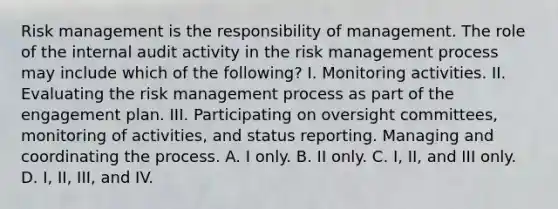 Risk management is the responsibility of management. The role of the internal audit activity in the risk management process may include which of the following? I. Monitoring activities. II. Evaluating the risk management process as part of the engagement plan. III. Participating on oversight committees, monitoring of activities, and status reporting. Managing and coordinating the process. A. I only. B. II only. C. I, II, and III only. D. I, II, III, and IV.