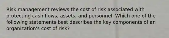 Risk management reviews the cost of risk associated with protecting cash flows, assets, and personnel. Which one of the following statements best describes the key components of an organization's cost of risk?