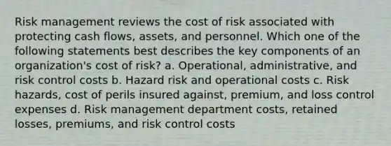 Risk management reviews the cost of risk associated with protecting cash flows, assets, and personnel. Which one of the following statements best describes the key components of an organization's cost of risk? a. Operational, administrative, and risk control costs b. Hazard risk and operational costs c. Risk hazards, cost of perils insured against, premium, and loss control expenses d. Risk management department costs, retained losses, premiums, and risk control costs