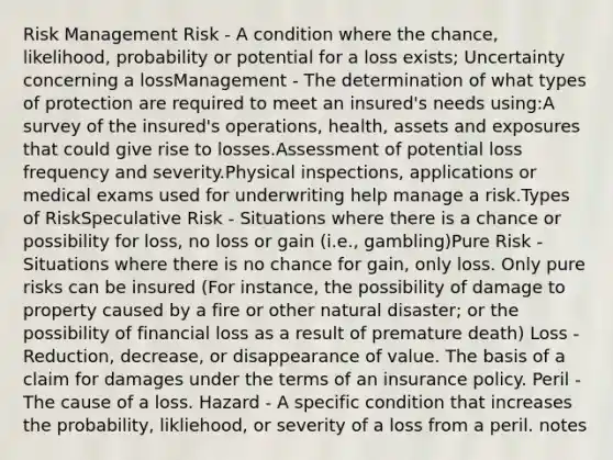 Risk Management Risk - A condition where the chance, likelihood, probability or potential for a loss exists; Uncertainty concerning a lossManagement - The determination of what types of protection are required to meet an insured's needs using:A survey of the insured's operations, health, assets and exposures that could give rise to losses.Assessment of potential loss frequency and severity.Physical inspections, applications or medical exams used for underwriting help manage a risk.Types of RiskSpeculative Risk - Situations where there is a chance or possibility for loss, no loss or gain (i.e., gambling)Pure Risk - Situations where there is no chance for gain, only loss. Only pure risks can be insured (For instance, the possibility of damage to property caused by a fire or other natural disaster; or the possibility of financial loss as a result of premature death) Loss - Reduction, decrease, or disappearance of value. The basis of a claim for damages under the terms of an insurance policy. Peril - The cause of a loss. Hazard - A specific condition that increases the probability, likliehood, or severity of a loss from a peril. notes