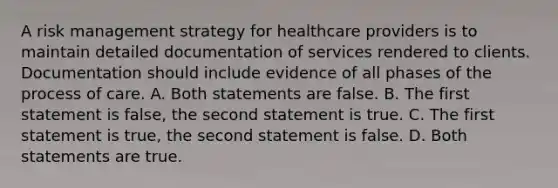 A risk management strategy for healthcare providers is to maintain detailed documentation of services rendered to clients. Documentation should include evidence of all phases of the process of care. A. Both statements are false. B. The first statement is false, the second statement is true. C. The first statement is true, the second statement is false. D. Both statements are true.