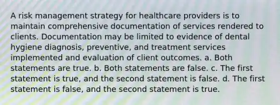 A risk management strategy for healthcare providers is to maintain comprehensive documentation of services rendered to clients. Documentation may be limited to evidence of dental hygiene diagnosis, preventive, and treatment services implemented and evaluation of client outcomes. a. Both statements are true. b. Both statements are false. c. The first statement is true, and the second statement is false. d. The first statement is false, and the second statement is true.