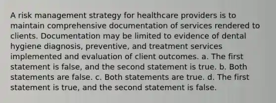 A risk management strategy for healthcare providers is to maintain comprehensive documentation of services rendered to clients. Documentation may be limited to evidence of dental hygiene diagnosis, preventive, and treatment services implemented and evaluation of client outcomes. a. The first statement is false, and the second statement is true. b. Both statements are false. c. Both statements are true. d. The first statement is true, and the second statement is false.