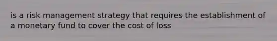 is a risk management strategy that requires the establishment of a monetary fund to cover the cost of loss