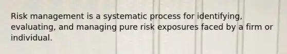 Risk management is a systematic process for identifying, evaluating, and managing pure risk exposures faced by a firm or individual.