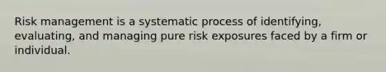 Risk management is a systematic process of identifying, evaluating, and managing pure risk exposures faced by a firm or individual.