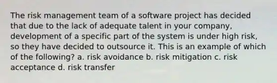 The risk management team of a software project has decided that due to the lack of adequate talent in your company, development of a specific part of the system is under high risk, so they have decided to outsource it. This is an example of which of the following? a. risk avoidance b. risk mitigation c. risk acceptance d. risk transfer