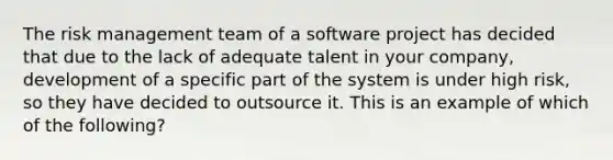 The risk management team of a software project has decided that due to the lack of adequate talent in your company, development of a specific part of the system is under high risk, so they have decided to outsource it. This is an example of which of the following?