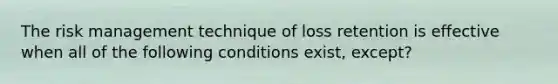 The risk management technique of loss retention is effective when all of the following conditions exist, except?