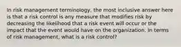 In risk management terminology, the most inclusive answer here is that a risk control is any measure that modifies risk by decreasing the likelihood that a risk event will occur or the impact that the event would have on the organization. In terms of risk management, what is a risk control?