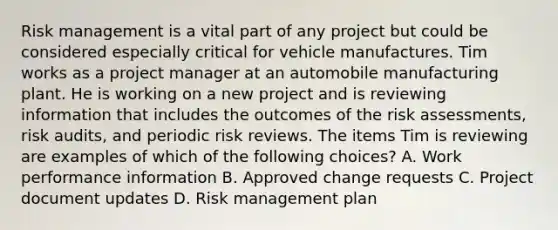 Risk management is a vital part of any project but could be considered especially critical for vehicle manufactures. Tim works as a project manager at an automobile manufacturing plant. He is working on a new project and is reviewing information that includes the outcomes of the risk assessments, risk audits, and periodic risk reviews. The items Tim is reviewing are examples of which of the following choices? A. Work performance information B. Approved change requests C. Project document updates D. Risk management plan