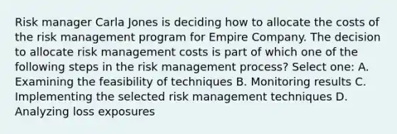 Risk manager Carla Jones is deciding how to allocate the costs of the risk management program for Empire Company. The decision to allocate risk management costs is part of which one of the following steps in the risk management process? Select one: A. Examining the feasibility of techniques B. Monitoring results C. Implementing the selected risk management techniques D. Analyzing loss exposures