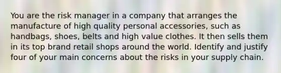 You are the risk manager in a company that arranges the manufacture of high quality personal accessories, such as handbags, shoes, belts and high value clothes. It then sells them in its top brand retail shops around the world. Identify and justify four of your main concerns about the risks in your supply chain.