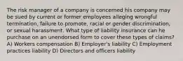 The risk manager of a company is concerned his company may be sued by current or former employees alleging wrongful termination, failure to promote, racial or gender discrimination, or sexual harassment. What type of liability insurance can he purchase on an unendorsed form to cover these types of claims? A) Workers compensation B) Employer's liability C) Employment practices liability D) Directors and officers liability