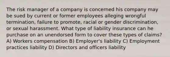 The risk manager of a company is concerned his company may be sued by current or former employees alleging wrongful termination, failure to promote, racial or gender discrimination, or sexual harassment. What type of liability insurance can he purchase on an unendorsed form to cover these types of claims? A) Workers compensation B) Employer's liability C) Employment practices liability D) Directors and officers liability