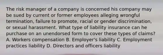 The risk manager of a company is concerned his company may be sued by current or former employees alleging wrongful termination, failure to promote, racial or gender discrimination, or sexual harassment. What type of liability insurance can he purchase on an unendorsed form to cover these types of claims? A. Workers compensation B. Employer's liability C. Employment practices liability D. Directors and officers liability