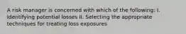 A risk manager is concerned with which of the following: I. Identifying potential losses II. Selecting the appropriate techniques for treating loss exposures