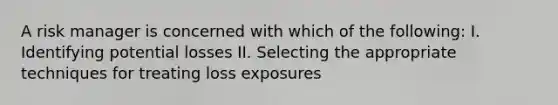 A risk manager is concerned with which of the following: I. Identifying potential losses II. Selecting the appropriate techniques for treating loss exposures