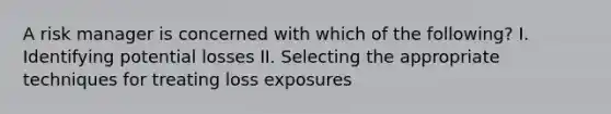 A risk manager is concerned with which of the following? I. Identifying potential losses II. Selecting the appropriate techniques for treating loss exposures