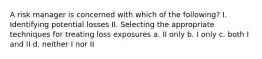 A risk manager is concerned with which of the following? I. Identifying potential losses II. Selecting the appropriate techniques for treating loss exposures a. II only b. I only c. both I and II d. neither I nor II