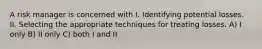 A risk manager is concerned with I. Identifying potential losses. II. Selecting the appropriate techniques for treating losses. A) I only B) II only C) both I and II