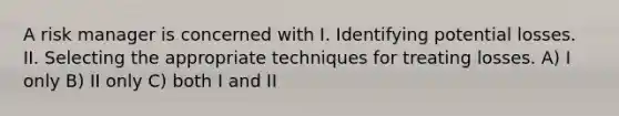 A risk manager is concerned with I. Identifying potential losses. II. Selecting the appropriate techniques for treating losses. A) I only B) II only C) both I and II