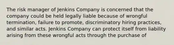 The risk manager of Jenkins Company is concerned that the company could be held legally liable because of wrongful termination, failure to promote, discriminatory hiring practices, and similar acts. Jenkins Company can protect itself from liability arising from these wrongful acts through the purchase of