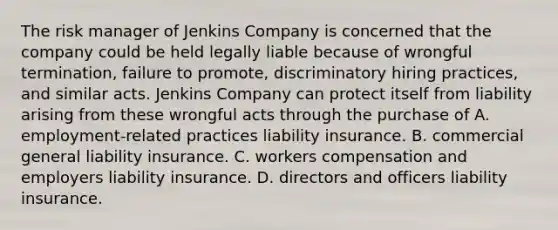 The risk manager of Jenkins Company is concerned that the company could be held legally liable because of wrongful termination, failure to promote, discriminatory hiring practices, and similar acts. Jenkins Company can protect itself from liability arising from these wrongful acts through the purchase of A. employment-related practices liability insurance. B. commercial general liability insurance. C. workers compensation and employers liability insurance. D. directors and officers liability insurance.