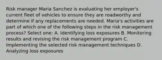 Risk manager Maria Sanchez is evaluating her employer's current fleet of vehicles to ensure they are roadworthy and determine if any replacements are needed. Maria's activities are part of which one of the following steps in the risk management process? Select one: A. Identifying loss exposures B. Monitoring results and revising the risk management program C. Implementing the selected risk management techniques D. Analyzing loss exposures