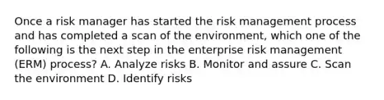 Once a risk manager has started the risk management process and has completed a scan of the environment, which one of the following is the next step in the enterprise risk management (ERM) process? A. Analyze risks B. Monitor and assure C. Scan the environment D. Identify risks