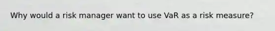 Why would a risk manager want to use VaR as a risk measure?