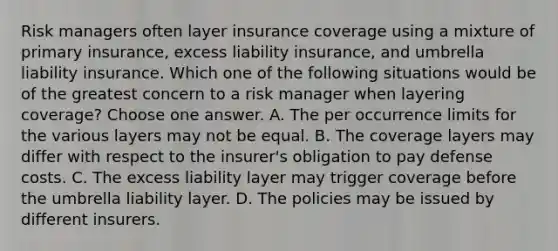 Risk managers often layer insurance coverage using a mixture of primary insurance, excess liability insurance, and umbrella liability insurance. Which one of the following situations would be of the greatest concern to a risk manager when layering coverage? Choose one answer. A. The per occurrence limits for the various layers may not be equal. B. The coverage layers may differ with respect to the insurer's obligation to pay defense costs. C. The excess liability layer may trigger coverage before the umbrella liability layer. D. The policies may be issued by different insurers.