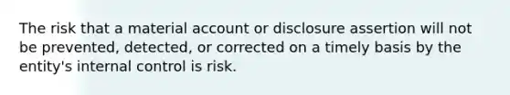 The risk that a material account or disclosure assertion will not be prevented, detected, or corrected on a timely basis by the entity's internal control is risk.