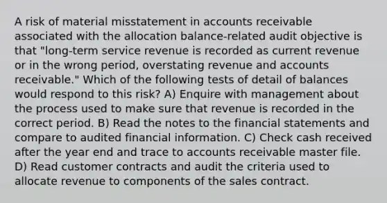 A risk of material misstatement in accounts receivable associated with the allocation balance-related audit objective is that "long-term service revenue is recorded as current revenue or in the wrong period, overstating revenue and accounts receivable." Which of the following tests of detail of balances would respond to this risk? A) Enquire with management about the process used to make sure that revenue is recorded in the correct period. B) Read the notes to the financial statements and compare to audited financial information. C) Check cash received after the year end and trace to accounts receivable master file. D) Read customer contracts and audit the criteria used to allocate revenue to components of the sales contract.