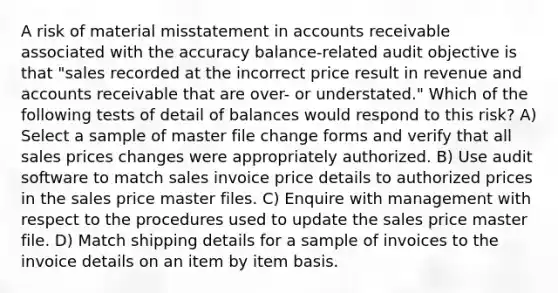 A risk of material misstatement in accounts receivable associated with the accuracy balance-related audit objective is that "sales recorded at the incorrect price result in revenue and accounts receivable that are over- or understated." Which of the following tests of detail of balances would respond to this risk? A) Select a sample of master file change forms and verify that all sales prices changes were appropriately authorized. B) Use audit software to match sales invoice price details to authorized prices in the sales price master files. C) Enquire with management with respect to the procedures used to update the sales price master file. D) Match shipping details for a sample of invoices to the invoice details on an item by item basis.